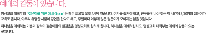 예배의 감동이 있습니다.-명성교회 대학부의  ‘젊은이를 위한 예배 Green’ 은 매주 토요일 오후 5시에 있습니다. 여가를 즐겨야 하고, 친구를 만나야 하는 이 시간에 2,000명의 젊은이가 교회로 옵니다. 아무리 유명한 사람이 강연을 한다고 해도, 주말마다 이렇게 많은 젊은이가 모이지는 않을 것입니다.
하나님을 예배하는 기쁨과 감격이 젊은이들의 발걸음을 명성교회로 향하게 합니다. 하나님을 예배하십시오. 명성교회 대학부는 예배의 감동이 있는 곳입니다.