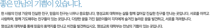 좋은 만남의 기쁨이 있습니다.-한 사람의 인생 가운데 진실한 친구, 믿음의 친구는 너무나 중요합니다. 명성교회 대학부는 삶을 함께 걸어갈 진실한 친구를 만나는 곳입니다. 서로를 아끼고 사랑하며, 함께 기도해주는 친구들이 있는 곳입니다. 다양한 꿈을 가진 젊은이들이 각자에게 숨겨진 놀라운 꿈을 발견하고, 서로를 격려합니다.
명성교회 대학부를 통해 믿음의 동역자를 만나고 비전을 발견하십시오. 명성교회 대학부는 만남의 기쁨이 있는 곳입니다.