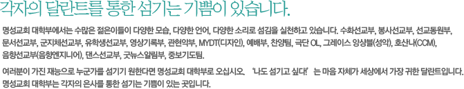 각자의 달란트를 통한 섬기는 기쁨이 있습니다.-명성교회 대학부에서는 수많은 젊은이들이 다양한 모습, 다양한 언어, 다양한 소리로 섬김을 실천하고 있습니다. 수화선교부, 봉사선교부, 선교동원부, 문서선교부, 군지체선교부, 유학생선교부, 영상기록부, 관현악부, MYDT(디자인), 예배부, 찬양팀, 극단 OL, 그레이스 앙상블(성악), 호산나(CCM), 음향선교부(음향엔지니어), 댄스선교부, 굿뉴스알림부, 중보기도팀.
여러분이 가진 재능으로 누군가를 섬기기 원한다면 명성교회 대학부로 오십시오. ‘나도 섬기고 싶다!’는 마음 자체가 세상에서 가장 귀한 달란트입니다. 명성교회 대학부는 각자의 은사를 통한 섬기는 기쁨이 있는 곳입니다.  